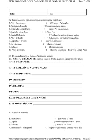 MÓDULO DE EXERCÍCIOS DA DISCIPLINA DE CONTABILIDADE GERAL                               Page 23 of 28




 Total                                              Total


02- Preencha, com o número correto, os espaços entre parênteses:
1. Ativo Permanente                            (    ) Origens = Aplicações
2. Patrimônio Líquido                 (    ) Compromisso dos sócios
3. Exigível a Longo Prazo                 (      ) Gastos Pré-Operacionais
4. Capital a Integralizar               (    ) Ativo Fixo
5. Capital Subscrito                        (  ) Total dos Investimentos dos sócios
6. Ativo Diferido                        ( ) Participações em Outras Companhias
7. Capital de Terceiros                ( ) Lucros Acumulados
8. Investimentos                        (   ) Bens a Entregar
9. Balanço                                  (       ) Financiamentos
10. Ativo Circulante                            (    ) Passivo Circulante + Exigível a Longo Prazo


03- Defina cada grupo do Balanço Patrimonial abaixo:
Ex.: PASSIVO CIRCULANTE: significa todas as dívidas exigíveis a pagar no curto prazo.
ATIVO CIRCULANTE: ___________________________________________________
_________________________________________________________________________
ATIVO REALIZÁVEL A LONGO PRAZO: __________________________________
_________________________________________________________________________
ATIVO PERMANENTE: ___________________________________________________
_________________________________________________________________________
INVESTIMENTO: ________________________________________________________
_________________________________________________________________________
IMOBILIZADO: __________________________________________________________
_________________________________________________________________________
DIFERIDO: ______________________________________________________________
_________________________________________________________________________
PASSIVO EXIGÍVEL A LONGO PRAZO: ___________________________________
_________________________________________________________________________
PATRIMÔNIO LÍQUIDO: _________________________________________________
________________________________________________________________________

4 – Associe os números:

1. Imobilizado                                              ( ) abertura de firma
2. Capital                                        ( ) compra de mercadorias a prazo
3. Diferido                                         ( ) dinheiro em caixa
4. Empréstimos- curto prazo                 ( ) captação de dinheiro junto ao banco para




http://webcache.googleusercontent.com/search?q=cache:OpXMg-2jDskJ:www.profacr.c... 4/8/2010
 