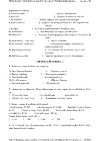 MÓDULO DE EXERCÍCIOS DA DISCIPLINA DE CONTABILIDADE GERAL                                      Page 24 of 28



pagamento com 400 dias
5. Contas a receber                                          ( ) aquisição de um imóvel
6. Provisões                                                  ( ) aumento do capital em dinheiro
7. Investimento                    (   ) material adquirido para o processo de fabricação
8. Lucro acumulado                       ( ) captação de dinheiro junto ao banco para pagamento em
                                               180 dias
9. Estoques                    (   ) Valores a receber decorrentes de vendas a prazo
10. Fornecedores                ( ) Reconhecimento de despesas com 13º salário
11. Disponível                ( ) Aquisição de participações em outras empresas com intenção de
                                        venda
12. Empréstimos – longo prazo                ( ) lucros não retidos
13. Investimentos temporários                          ( ) realização antecipada de títulos junto às
                                                   instituições financeiras
14. Duplicatas descontadas                          ( ) investimentos dos proprietários mais o lucro
                                                   acumulado
15. Patrimônio Líquido                        ( ) aquisição de participações em outras empresas

                                       EXERCÍCIO DE NÚMERO 17

1 - Relacione a coluna da direita com a esquerda:

(a) Desp. Exercício Seguinte                   ( ) Assinaturas a vencer
(b) Passivo Circulante                    ( ) Despesas com assinaturas
(c) Patrimônio Líquido                     ( ) Assinaturas a Pagar
(d) Ativo Permanente                                   ( ) Marcas e Patentes
(e) Despesa Operacional                        (     ) Reserva Legal


2 – As despesas com Pesquisa e Desenvolvimento de um novo produto são contabilizados a débito
de:
( ) Passivo Circulante             (    ) Ativo Imobilizado             (   ) Ativo Diferido
(   ) Realizável a Longo Prazo            (        ) Resultado de Exercícios Futuros

3 – Dados extraídos de um Balanço Patrimonial:
Ativo Circulante: R$ 200         Ativo Permanente: R$ 1.000           Resultado Exercício Futuro:
R$ 50          Exigível a Longo Prazo: R$ 100           Realizável a Longo Prazo: R$ 30
Ativo Diferido: R$ 80         Passivo Circulante: R$ 700
O valor do Patrimônio Líquido (PL) é:
( ) 430          ( ) 380          ( ) 500                   (   ) 780          (   ) 580


4 – Se o Passivo Exigível de uma empresa é de R$ 19.650 e o Patrimônio Líquido é de R$ 9.850, o
valor do capital próprio será de:




http://webcache.googleusercontent.com/search?q=cache:OpXMg-2jDskJ:www.profacr.c... 4/8/2010
 
