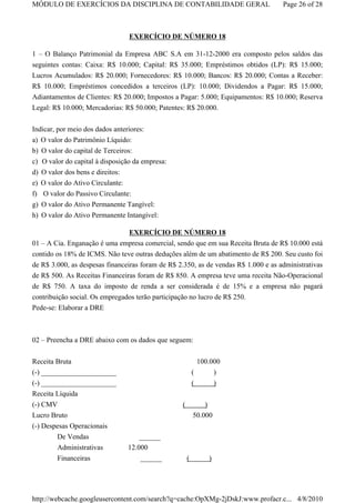 MÓDULO DE EXERCÍCIOS DA DISCIPLINA DE CONTABILIDADE GERAL                           Page 26 of 28



                                   EXERCÍCIO DE NÚMERO 18

1 – O Balanço Patrimonial da Empresa ABC S.A em 31-12-2000 era composto pelos saldos das
seguintes contas: Caixa: R$ 10.000; Capital: R$ 35.000; Empréstimos obtidos (LP): R$ 15.000;
Lucros Acumulados: R$ 20.000; Fornecedores: R$ 10.000; Bancos: R$ 20.000; Contas a Receber:
R$ 10.000; Empréstimos concedidos a terceiros (LP): 10.000; Dividendos a Pagar: R$ 15.000;
Adiantamentos de Clientes: R$ 20.000; Impostos a Pagar: 5.000; Equipamentos: R$ 10.000; Reserva
Legal: R$ 10.000; Mercadorias: R$ 50.000; Patentes: R$ 20.000.

Indicar, por meio dos dados anteriores:
a)   O valor do Patrimônio Líquido:
b)   O valor do capital de Terceiros:
c)   O valor do capital à disposição da empresa:
d)   O valor dos bens e direitos:
e)   O valor do Ativo Circulante:
f)   O valor do Passivo Circulante:
g)   O valor do Ativo Permanente Tangível:
h)   O valor do Ativo Permanente Intangível:

                              EXERCÍCIO DE NÚMERO 18
01 – A Cia. Enganação é uma empresa comercial, sendo que em sua Receita Bruta de R$ 10.000 está
contido os 18% de ICMS. Não teve outras deduções além de um abatimento de R$ 200. Seu custo foi
de R$ 3.000, as despesas financeiras foram de R$ 2.350, as de vendas R$ 1.000 e as administrativas
de R$ 500. As Receitas Financeiras foram de R$ 850. A empresa teve uma receita Não-Operacional
de R$ 750. A taxa do imposto de renda a ser considerada é de 15% e a empresa não pagará
contribuição social. Os empregados terão participação no lucro de R$ 250.
Pede-se: Elaborar a DRE



02 – Preencha a DRE abaixo com os dados que seguem:


Receita Bruta                                                100.000
(-) _____________________                                  (      )
(-) _____________________                                  (        )
Receita Líquida
(-) CMV                                            (           )
Lucro Bruto                                                50.000
(-) Despesas Operacionais
          De Vendas                   ______
          Administrativas         12.000
          Financeiras                 ______           (        )




http://webcache.googleusercontent.com/search?q=cache:OpXMg-2jDskJ:www.profacr.c... 4/8/2010
 