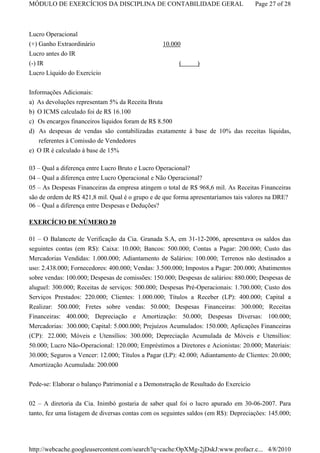 MÓDULO DE EXERCÍCIOS DA DISCIPLINA DE CONTABILIDADE GERAL                            Page 27 of 28



Lucro Operacional
(+) Ganho Extraordinário                          10.000
Lucro antes do IR
(-) IR                                                  (      )
Lucro Líquido do Exercício

Informações Adicionais:
a)   As devoluções representam 5% da Receita Bruta
b)   O ICMS calculado foi de R$ 16.100
c)   Os encargos financeiros líquidos foram de R$ 8.500
d)   As despesas de vendas são contabilizadas exatamente à base de 10% das receitas líquidas,
   referentes à Comissão de Vendedores
e) O IR é calculado à base de 15%

03 – Qual a diferença entre Lucro Bruto e Lucro Operacional?
04 – Qual a diferença entre Lucro Operacional e Não Operacional?
05 – As Despesas Financeiras da empresa atingem o total de R$ 968,6 mil. As Receitas Financeiras
são de ordem de R$ 421,8 mil. Qual é o grupo e de que forma apresentaríamos tais valores na DRE?
06 – Qual a diferença entre Despesas e Deduções?

EXERCÍCIO DE NÚMERO 20

01 – O Balancete de Verificação da Cia. Granada S.A, em 31-12-2006, apresentava os saldos das
seguintes contas (em R$): Caixa: 10.000; Bancos: 500.000; Contas a Pagar: 200.000; Custo das
Mercadorias Vendidas: 1.000.000; Adiantamento de Salários: 100.000; Terrenos não destinados a
uso: 2.438.000; Fornecedores: 400.000; Vendas: 3.500.000; Impostos a Pagar: 200.000; Abatimentos
sobre vendas: 100.000; Despesas de comissões: 150.000; Despesas de salários: 880.000; Despesas de
aluguel: 300.000; Receitas de serviços: 500.000; Despesas Pré-Operacionais: 1.700.000; Custo dos
Serviços Prestados: 220.000; Clientes: 1.000.000; Títulos a Receber (LP): 400.000; Capital a
Realizar: 500.000; Fretes sobre vendas: 50.000; Despesas Financeiras: 300.000; Receitas
Financeiras: 400.000; Depreciação e Amortização: 50.000; Despesas Diversas: 100.000;
Mercadorias: 300.000; Capital: 5.000.000; Prejuízos Acumulados: 150.000; Aplicações Financeiras
(CP): 22.000; Móveis e Utensílios: 300.000; Depreciação Acumulada de Móveis e Utensílios:
50.000; Lucro Não-Operacional: 120.000; Empréstimos a Diretores e Acionistas: 20.000; Materiais:
30.000; Seguros a Vencer: 12.000; Títulos a Pagar (LP): 42.000; Adiantamento de Clientes: 20.000;
Amortização Acumulada: 200.000

Pede-se: Elaborar o balanço Patrimonial e a Demonstração de Resultado do Exercício


02 – A diretoria da Cia. Inimbó gostaria de saber qual foi o lucro apurado em 30-06-2007. Para
tanto, fez uma listagem de diversas contas com os seguintes saldos (em R$): Depreciações: 145.000;




http://webcache.googleusercontent.com/search?q=cache:OpXMg-2jDskJ:www.profacr.c... 4/8/2010
 