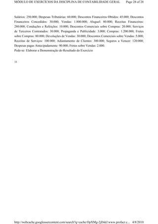 MÓDULO DE EXERCÍCIOS DA DISCIPLINA DE CONTABILIDADE GERAL                          Page 28 of 28



Salários: 250.000; Despesas Tributárias: 60.000; Descontos Financeiros Obtidos: 45.000; Descontos
Financeiros Concedidos: 30.000; Vendas: 1.800.000; Aluguel: 80.000; Receitas Financeiras:
280.000; Conduções e Refeições: 10.000; Descontos Comerciais sobre Compras: 20.000; Serviços
de Terceiros Contratados: 30.000; Propaganda e Publicidade: 3.000; Compras: 1.200.000; Fretes
sobre Compras: 80.000; Devoluções de Vendas: 30.000; Descontos Comerciais sobre Vendas: 5.000;
Receitas de Serviços: 100.000; Adiantamento de Clientes: 300.000; Seguros a Vencer: 120.000;
Despesas pagas Antecipadamente: 90.000; Fretes sobre Vendas: 2.000.
Pede-se: Elaborar a Demonstração do Resultado do Exercício


33




http://webcache.googleusercontent.com/search?q=cache:OpXMg-2jDskJ:www.profacr.c... 4/8/2010
 