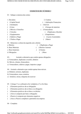 MÓDULO DE EXERCÍCIOS DA DISCIPLINA DE CONTABILIDADE GERAL                          Page 5 of 28




                                   EXERCÍCIO DE NÚMERO 3

01 – Indique a natureza das contas:


1. Devedora                                            2. Credora
( ) Capital Social                                   ( ) Aplicações Financeiras
( ) Instalações                                    ( ) Imóveis
(   ) Caixa                                          ( ) Estoque de materiais
(   ) Móveis e Utensílios                          ( ) Fornecedores
(   ) Veículos                                          ( ) Duplicatas a Receber
(   ) Equipamentos                                   ( ) Empréstimos
( ) Salários a Pagar                                    (  ) Lucros Acumulados
( ) Títulos a Pagar                                     ( ) Banco

02 – Relacione a coluna da esquerda com a direita:
a. Direitos                                 ( ) Duplicatas a Pagar
b. Bens Materiais                         ( ) Direitos Autorais
c. Bens Imateriais                         ( ) Clientes
d. Obrigações                                   ( ) Mesa


03 -        Assinale a alternativa que contém apenas obrigações:
a) Fornecedores, duplicatas a receber, dinheiro
b) Móveis, clientes, fornecedores
c) Fornecedores, salários a pagar, impostos a pagar


04 – Assinale a alternativa que contém apenas bens móveis
a) Dinheiro, terrenos, duplicatas
b) Fornecedores, mesa, armários
c) Armários, mesas, máquinas de escrever



05 – Coloque V se a afirmativa for verdadeira e F se for falsa:
(   ) Elementos positivos são as obrigações
(   ) Elementos positivos são os bens e as obrigações
(   ) Elementos positivos são os bens e os direitos
(   ) Ativo é composto por bens e obrigações
(   ) Passivo é composto por elementos negativos
(   ) Ativo e Passivo compõem o patrimônio da empresa

06 – Complete:




http://webcache.googleusercontent.com/search?q=cache:OpXMg-2jDskJ:www.profacr.c... 4/8/2010
 