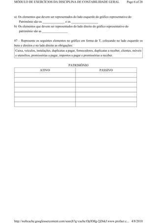 MÓDULO DE EXERCÍCIOS DA DISCIPLINA DE CONTABILIDADE GERAL                                 Page 6 of 28



a) Os elementos que devem ser representados do lado esquerdo do gráfico representativo do
   Patrimônio são os ______________ e os _________________
b) Os elementos que devem ser representados do lado direito do gráfico representativo do
   patrimônio são as ________________

07 – Represente os seguintes elementos no gráfico em forma de T, colocando no lado esquerdo os
bens e direitos e no lado direito as obrigações:
Caixa, veículos, instalações, duplicatas a pagar, fornecedores, duplicatas a receber, clientes, móveis
e utensílios, promissórias a pagar, impostos a pagar e promissórias a receber.


                                          PATRIMÔNIO
                   ATIVO                                            PASSIVO




http://webcache.googleusercontent.com/search?q=cache:OpXMg-2jDskJ:www.profacr.c... 4/8/2010
 
