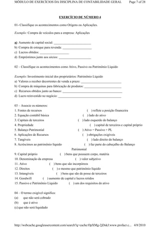MÓDULO DE EXERCÍCIOS DA DISCIPLINA DE CONTABILIDADE GERAL                               Page 7 of 28



                                   EXERCÍCIO DE NÚMERO 4

01- Classifique os acontecimentos como Origens ou Aplicações.

Exemplo: Compra de veículos para a empresa: Aplicações


a) Aumento de capital social: _______________________
b) Compra de estoque para revenda: __________________
c) Lucros obtidos: __________________
d) Empréstimos junto aos sócios: ____________________

02 – Classifique os acontecimentos como Ativo, Passivo ou Patrimônio Líquido


Exemplo: Investimento inicial dos proprietários: Patrimônio Líquido
a) Valores a receber decorrentes de venda a prazo: _________________________
b) Compra de máquinas para fabricação de produtos: _______________________
c) Recursos obtidos junto ao banco: _____________________________________
d) Lucro reinvestido no negócio: _______________________________________


03 – Associe os números:
1. Fontes de recursos                                  ( ) reflete a posição financeira
2. Equação contábil básica                          ( ) lado do ativo
3. Capitais de terceiros                         ( ) lado esquerdo do balanço
4. Propriedade                                           ( ) capital de terceiros e capital próprio
5. Balanço Patrimonial                            ( ) Ativo = Passivo + PL
6. Aplicações de Recursos                            ( ) obrigações exigíveis
7. Tangíveis                                             ( ) lado direito do balanço
8. Acréscimos ao patrimônio líquido                   ( ) faz parte do cabeçalho do Balanço
                                             Patrimonial
9. Capital próprio                 (   ) bens que possuem corpo, matéria
10. Denominação da empresa                 ( ) valor subjetivo
11. Ativo               ( ) bens que são incorpóreos
12. Direitos                ( ) o mesmo que patrimônio líquido
13. Intangíveis                ( ) bens que são de posse de terceiros
14. Goodwill         ( ) aumento de capital e lucros retidos
15. Passivo e Patrimônio Líquido        ( ) um dos requisitos do ativo


04 – O termo exigível significa:
(a)    que não será cobrado
(b)    que é ativo
(c) que não será liquidado




http://webcache.googleusercontent.com/search?q=cache:OpXMg-2jDskJ:www.profacr.c... 4/8/2010
 