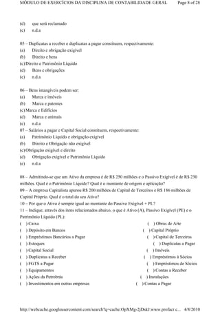 MÓDULO DE EXERCÍCIOS DA DISCIPLINA DE CONTABILIDADE GERAL                                Page 8 of 28



(d)      que será reclamado
(e)      n.d.a


05 – Duplicatas a receber e duplicatas a pagar constituem, respectivamente:
(a)    Direito e obrigação exigível
(b)    Direito e bens
(c) Direito e Patrimônio Líquido
(d)      Bens e obrigações
(e)      n.d.a

06 – Bens intangíveis podem ser:
(a)   Marca e imóveis
(b)    Marca e patentes
(c) Marca e Edifícios
(d)    Marca e animais
(e)   n.d.a
07 – Salários a pagar e Capital Social constituem, respectivamente:
(a)    Patrimônio Líquido e obrigação exigível
(b)    Direito e Obrigação não exigível
(c) Obrigação exigível e direito
(d)      Obrigação exigível e Patrimônio Líquido
(e)      n.d.a


08 – Admitindo-se que um Ativo da empresa é de R$ 250 milhões e o Passivo Exigível é de R$ 230
milhões. Qual é o Patrimônio Líquido? Qual é o montante de origem e aplicação?
09 – A empresa Capitalista apurou R$ 200 milhões de Capital de Terceiros e R$ 186 milhões de
Capital Próprio. Qual é o total do seu Ativo?
10 – Por que o Ativo é sempre igual ao montante do Passivo Exigível + PL?
11 – Indique, através dos itens relacionados abaixo, o que é Ativo (A), Passivo Exigível (PE) e o
Patrimônio Líquido (PL):
( ) Caixa                                                                ( ) Obras de Arte
( ) Depósito em Bancos                                               ( ) Capital Próprio
( ) Empréstimos Bancários a Pagar                                       ( ) Capital de Terceiros
( ) Estoques                                                              ( ) Duplicatas a Pagar
( ) Capital Social                                                     ( ) Imóveis
( ) Duplicatas a Receber                                              ( ) Empréstimos à Sócios
(     ) FGTS a Pagar                                                  ( ) Empréstimos de Sócios
(     ) Equipamentos                                                  ( ) Contas a Receber
(     ) Ações da Petrobrás                                         ( ) Instalações
(     ) Investimentos em outras empresas                         ( ) Contas a Pagar




http://webcache.googleusercontent.com/search?q=cache:OpXMg-2jDskJ:www.profacr.c... 4/8/2010
 