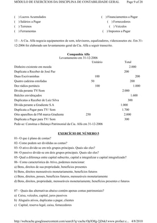 MÓDULO DE EXERCÍCIOS DA DISCIPLINA DE CONTABILIDADE GERAL                                       Page 9 of 28



( ) Lucros Acumulados                                                     (     ) Financiamentos a Pagar
( ) Salários a Pagar                                                              ( ) Fornecedores
( ) Terrenos                                                                       ( ) Veículos
( ) Ferramentas                                                               ( ) Impostos a Pagar

13 – A Cia. Alfa negocia equipamentos de som, televisores, equalizadores, videocassetes etc. Em 31-
12-2006 foi elaborado um levantamento geral da Cia. Alfa a seguir transcrito.

                                          Companhia Alfa
                                     Levantamento em 31-12-2006
                                                           Unitário                          Total
Dinheiro existente em moeda                                                                      2.000
Duplicata a Receber de José Paz                                                              200
Duas Escrivaninhas                                                  100                              200
Quatro cadeiras estofadas                                      50                                   200
Dez rádios portáteis                                                100                               1.000
Dívida perante TV/Som                                                                       2.000
Balcões envidraçados                                                                              1.600
Duplicatas a Receber de Luíz Silva                                                              300
Dívida perante a Gradiente S.A                                                             1.000
Duplicata a Pagar para TV/ Som                                                              1.700
Oito aparelhos de FM marca Gradiente                   250                                   2.000
Duplicata a Pagar para TV/ Som                                                               300
Pede-se: Construa o Balanço Patrimonial da Cia. Alfa em 31-12-2006


                                    EXERCÍCIO DE NÚMERO 5
01- O que é plano de contas?
02- Como podem ser divididas as contas?
03- O ativo divide-se em três grupos principais. Quais são eles?
04- O passivo divide-se em dois grupos principais. Quais são eles?
05- Qual a diferença entre capital subscrito, capital a integralizar e capital integralizado?
06– Como característica do Ativo, podemos mencionar:
a) Bens, direitos de sua propriedade, benefícios presentes
b) Bens, direitos mensuráveis monetariamente, benefícios futuros
c) Bens, direitos, posses, benefícios futuros, mensuráveis monetariamente
d) Bens, direitos, propriedade, mensuráveis monetariamente, benefícios presentes e futuros

07 – Quais das alternativas abaixo contém apenas contas patrimoniais?
a) Caixa, veículos, capital, juros passivos
b) Aluguéis ativos, duplicatas a pagar, clientes
c) Capital, reserva legal, caixa, fornecedores




http://webcache.googleusercontent.com/search?q=cache:OpXMg-2jDskJ:www.profacr.c... 4/8/2010
 