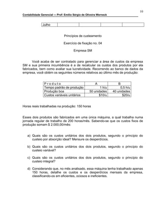10
Contabilidade Gerencial –- Prof: Emilio Sérgio de Oliveira Werneck


               Julho


                                Princípios de custeamento

                                Exercício de fixação no. 04

                                       Empresa SM


       Você acaba de ser contratado para gerenciar a área de custos da empresa
SM e sua primeira incumbência é a de recalcular os custos dos produtos por ela
fabricados, bem como avaliar sua lucratividade. Recorrendo ao banco de dados da
empresa, você obtém os seguintes números relativos ao último mês de produção:


                Produto                                 A                B
                Tempo padrão de produção                   1 h/u          0,5 h/u
                Produção boa                        50 unidades      40 unidades
                Custos variáveis unitários                $10/u            $20/u


Horas reais trabalhadas na produção: 150 horas


Esses dois produtos são fabricados em uma única máquina, a qual trabalha numa
jornada regular de trabalho de 200 horas/mês. Sabendo-se que os custos fixos de
produção somam $ 2.000,00/mês:


   a) Quais são os custos unitários dos dois produtos, segundo o princípio do
      custeio por absorção ideal? Mensure os desperdícios.

   b) Quais são os custos unitários dos dois produtos, segundo o princípio do
      custeio variável?

   c) Quais são os custos unitários dos dois produtos, segundo o princípio do
      custeio integral?

   d) Considerando que, no mês analisado, essa máquina tenha trabalhado apenas
      150 horas, detalhe os custos e os desperdícios mensais da empresa,
      classificando-os em eficientes, ociosos e ineficientes.
 