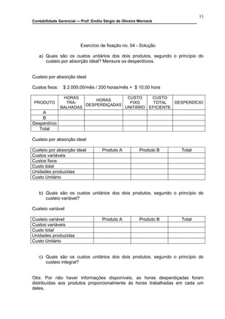 11
Contabilidade Gerencial –- Prof: Emilio Sérgio de Oliveira Werneck




                          Exercício de fixação no. 04 - Solução

   a) Quais são os custos unitários dos dois produtos, segundo o princípio do
      custeio por absorção ideal? Mensure os desperdícios.


Custeio por absorção ideal

Custos fixos:    $ 2.000,00/mês / 200 horas/mês = $ 10,00 hora

                 HORAS                  CUSTO                    CUSTO
                             HORAS
 PRODUTO          TRA-                   FIXO                     TOTAL   DESPERDÍCIO
                         DESPERDIÇADAS
                BALHADAS               UNITÁRIO                 EFICIENTE
    A
    B
Desperdício
   Total

Custeio por absorção ideal

Custeio por absorção ideal            Produto A           Produto B         Total
Custos variáveis
Custos fixos
Custo total
Unidades produzidas
Custo Unitário


   b) Quais são os custos unitários dos dois produtos, segundo o princípio do
      custeio variável?

Custeio variável

Custeio variável                      Produto A           Produto B         Total
Custos variáveis
Custo total
Unidades produzidas
Custo Unitário


   c) Quais são os custos unitários dos dois produtos, segundo o princípio do
      custeio integral?


Obs: Por não haver informações disponíveis, as horas desperdiçadas foram
distribuídas aos produtos proporcionalmente às horas trabalhadas em cada um
deles.
 