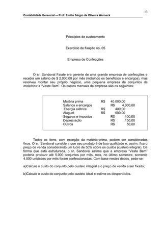 13
Contabilidade Gerencial –- Prof: Emilio Sérgio de Oliveira Werneck




                                Princípios de custeamento


                                Exercício de fixação no. 05


                                 Empresa de Confecções



       O sr. Sandoval Faiate era gerente de uma grande empresa de confecções e
recebia um salário de $ 2.000,00 por mês (incluindo os benefícios e encargos), mas
resolveu montar seu próprio negócio, uma pequena empresa de conjuntos de
moletons: a “Veste Bem”. Os custos mensais da empresa são os seguintes:



                              Matéria prima               R$         40.000,00
                              Salários e encargos                    R$     4.000,00
                              Energia elétrica            R$            400,00
                              Aluguel                     R$            500,00
                              Seguros e impostos                     R$       100,00
                              Depreciação                            R$       150,00
                              Outros                                 R$        50,00



       Todos os itens, com exceção da matéria-prima, podem ser considerados
fixos. O sr. Sandoval considera que seu produto é de boa qualidade e, assim, fixa o
preço de venda considerando um lucro de 50% sobre os custos (custeio integral). Da
forma que está estruturada, o sr. Sandoval estima que a empresa “Veste Bem”
poderia produzir até 5.000 conjuntos por mês, mas, no último semestre, somente
4.000 unidades por mês foram confeccionadas. Com base nestes dados, pede-se:

a)Calcule o custo do conjunto pelo custeio integral e o preço de venda a ser fixado;

b)Calcule o custo do conjunto pelo custeio ideal e estime os desperdícios.
 