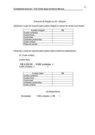 14
Contabilidade Gerencial –- Prof: Emilio Sérgio de Oliveira Werneck




                          Exercício de fixação no. 05 - Solução

a)Calcule o custo do conjunto pelo custeio integral e o preço de venda a ser fixado:

                      Custeio Integral                         R$
             Custos variáveis
             Custos fixos
             Custo total
             Unidades produzidas
             Custo unitário
             Preço de venda:


b)Calcule o custo do conjunto pelo custeio ideal e estime os desperdícios.

       b1. Custo unitário

       Custos fixos

        R$ 5.200,00 : 5.000 unidades =
       4.000 unidades x                    =


                       Custeio Ideal                           R$
             Custos variáveis
             Custos fixos
             Custo total
             Unidades produzidas
             Custo unitário


                                          b2.Desperdícios

         Ociosidade:         1.000 unidades x R$           =
 