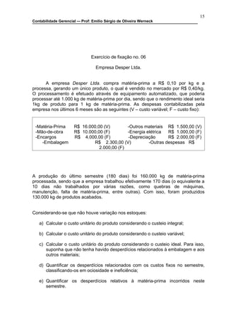 15
Contabilidade Gerencial –- Prof: Emilio Sérgio de Oliveira Werneck




                                Exercício de fixação no. 06

                                  Empresa Desper Ltda.


      A empresa Desper Ltda. compra matéria-prima a R$ 0,10 por kg e a
processa, gerando um único produto, o qual é vendido no mercado por R$ 0,40/kg.
O processamento é efetuado através de equipamento automatizado, que poderia
processar até 1.000 kg de matéria-prima por dia, sendo que o rendimento ideal seria
1kg de produto para 1 kg de matéria-prima. As despesas contabilizadas pela
empresa nos últimos 6 meses são as seguintes (V – custo variável; F – custo fixo):


 -Matéria-Prima       R$ 16.000,00 (V)        -Outros materiais R$ 1.500,00 (V)
 -Mão-de-obra         R$ 10.000,00 (F)        -Energia elétrica  R$ 1.000,00 (F)
 -Encargos            R$ 4.000,00 (F)         -Depreciação       R$ 2.000,00 (F)
    -Embalagem                R$ 2.300,00 (V)           -Outras despesas R$
                                 2.000,00 (F)




A produção do último semestre (180 dias) foi 160.000 kg de matéria-prima
processada, sendo que a empresa trabalhou efetivamente 170 dias (o equivalente a
10 dias não trabalhados por várias razões, como quebras de máquinas,
manutenção, falta de matéria-prima, entre outras). Com isso, foram produzidos
130.000 kg de produtos acabados.


Considerando-se que não houve variação nos estoques:

   a) Calcular o custo unitário do produto considerando o custeio integral;

   b) Calcular o custo unitário do produto considerando o custeio variável;

   c) Calcular o custo unitário do produto considerando o custeio ideal. Para isso,
      suponha que não tenha havido desperdícios relacionados à embalagem e aos
      outros materiais;

   d) Quantificar os desperdícios relacionados com os custos fixos no semestre,
      classificando-os em ociosidade e ineficiência;

   e) Quantificar os desperdícios relativos à matéria-prima incorridos neste
      semestre.
 