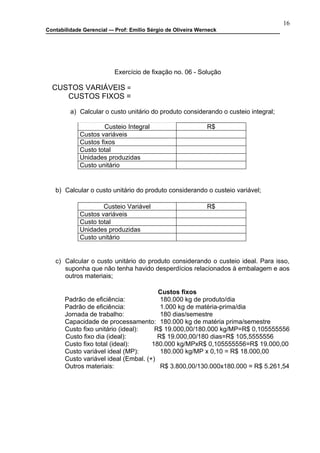 16
Contabilidade Gerencial –- Prof: Emilio Sérgio de Oliveira Werneck




                          Exercício de fixação no. 06 - Solução

  CUSTOS VARIÁVEIS =
     CUSTOS FIXOS =

         a) Calcular o custo unitário do produto considerando o custeio integral;

                      Custeio Integral                        R$
             Custos variáveis
             Custos fixos
             Custo total
             Unidades produzidas
             Custo unitário


   b) Calcular o custo unitário do produto considerando o custeio variável;

                     Custeio Variável                         R$
             Custos variáveis
             Custo total
             Unidades produzidas
             Custo unitário


   c) Calcular o custo unitário do produto considerando o custeio ideal. Para isso,
      suponha que não tenha havido desperdícios relacionados à embalagem e aos
      outros materiais;

                                        Custos fixos
       Padrão de eficiência:             180.000 kg de produto/dia
       Padrão de eficiência:             1.000 kg de matéria-prima/dia
       Jornada de trabalho:              180 dias/semestre
       Capacidade de processamento: 180.000 kg de matéria prima/semestre
       Custo fixo unitário (ideal):    R$ 19.000,00/180.000 kg/MP=R$ 0,105555556
       Custo fixo dia (ideal):          R$ 19.000,00/180 dias=R$ 105,5555556
       Custo fixo total (ideal):      180.000 kg/MPxR$ 0,105555556=R$ 19.000,00
       Custo variável ideal (MP):        180.000 kg/MP x 0,10 = R$ 18.000,00
       Custo variável ideal (Embal. (+)
       Outros materiais:                 R$ 3.800,00/130.000x180.000 = R$ 5.261,54
 