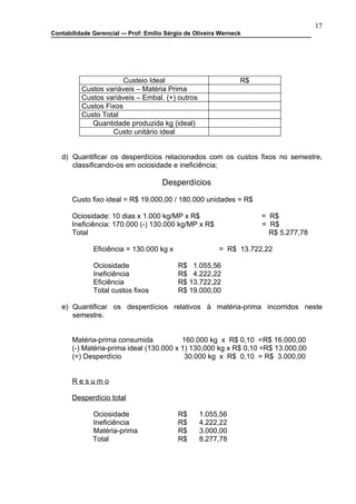 17
Contabilidade Gerencial –- Prof: Emilio Sérgio de Oliveira Werneck




                       Custeio Ideal                             R$
          Custos variáveis – Matéria Prima
          Custos variáveis – Embal. (+) outros
          Custos Fixos
          Custo Total
             Quantidade produzida kg (ideal)
                   Custo unitário ideal


   d) Quantificar os desperdícios relacionados com os custos fixos no semestre,
      classificando-os em ociosidade e ineficiência;

                                      Desperdícios
       Custo fixo ideal = R$ 19.000,00 / 180.000 unidades = R$

       Ociosidade: 10 dias x 1.000 kg/MP x R$                         = R$
       Ineficiência: 170.000 (-) 130.000 kg/MP x R$                   = R$
       Total                                                            R$ 5.277,78

              Eficiência = 130.000 kg x                   = R$ 13.722,22

              Ociosidade                    R$ 1.055,56
              Ineficiência                  R$ 4.222,22
              Eficiência                    R$ 13.722,22
              Total custos fixos            R$ 19.000,00

   e) Quantificar os desperdícios relativos à matéria-prima incorridos neste
      semestre.


       Matéria-prima consumida            160.000 kg x R$ 0,10 =R$ 16.000,00
       (-) Matéria-prima ideal (130.000 x 1) 130,000 kg x R$ 0,10 =R$ 13.000,00
       (=) Desperdício                     30.000 kg x R$ 0,10 = R$ 3.000,00


       Resumo

       Desperdício total

              Ociosidade                    R$     1.055,56
              Ineficiência                  R$     4.222,22
              Matéria-prima                 R$     3.000,00
              Total                         R$     8.277,78
 