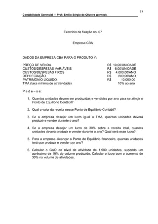 18
Contabilidade Gerencial –- Prof: Emilio Sérgio de Oliveira Werneck




                                Exercício de fixação no. 07


                                       Empresa CBA



DADOS DA EMPRESA CBA PARA O PRODUTO Y:

PREÇO DE VENDA                                                       R$ 10,00/UNIDADE
CUSTOS/DESPESAS VARIÁVEIS                                            R$ 6,00/UNIDADE
CUSTOS/DESPESAS FIXOS                                                R$ 4.000,00/ANO
DEPRECIAÇÃO                                                          R$     800,00/ANO
PATRIMÔNIO LÍQUIDO                                                   R$       10.000,00
TMA (taxa mínima de atratividade)                                          10% ao ano

P e d e – s e:

   1. Quantas unidades devem ser produzidas e vendidas por ano para se atingir o
      Ponto de Equilíbrio Contábil?

   2. Qual o valor da receita nesse Ponto de Equilíbrio Contábil?

   3. Se a empresa desejar um lucro igual a TMA, quantas unidades deverá
      produzir e vender durante o ano?

   4. Se a empresa desejar um lucro de 30% sobre a receita total, quantas
      unidades deverá produzir e vender durante o ano? Qual será esse lucro?

   5. Para a empresa alcançar o Ponto de Equilíbrio financeiro, quantas unidades
      terá que produzir e vender por ano?

   6. Calcular o GAO ao nível de atividade de 1.500 unidades, supondo um
      acréscimo de 10% do volume produzido. Calcular o lucro com o aumento de
      30% no volume de atividades.
 