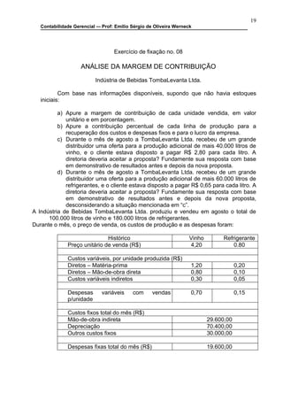 19
   Contabilidade Gerencial –- Prof: Emilio Sérgio de Oliveira Werneck




                                   Exercício de fixação no. 08

                    ANÁLISE DA MARGEM DE CONTRIBUIÇÃO

                          Indústria de Bebidas TombaLevanta Ltda.

           Com base nas informações disponíveis, supondo que não havia estoques
   iniciais:

          a) Apure a margem de contribuição de cada unidade vendida, em valor
             unitário e em porcentagem.
          b) Apure a contribuição percentual de cada linha de produção para a
             recuperação dos custos e despesas fixos e para o lucro da empresa.
          c) Durante o mês de agosto a TombaLevanta Ltda. recebeu de um grande
             distribuidor uma oferta para a produção adicional de mais 40.000 litros de
             vinho, e o cliente estava disposto a pagar R$ 2,80 para cada litro. A
             diretoria deveria aceitar a proposta? Fundamente sua resposta com base
             em demonstrativo de resultados antes e depois da nova proposta.
          d) Durante o mês de agosto a TombaLevanta Ltda. recebeu de um grande
             distribuidor uma oferta para a produção adicional de mais 60.000 litros de
             refrigerantes, e o cliente estava disposto a pagar R$ 0,65 para cada litro. A
             diretoria deveria aceitar a proposta? Fundamente sua resposta com base
             em demonstrativo de resultados antes e depois da nova proposta,
             desconsiderando a situação mencionada em “c”.
A Indústria de Bebidas TombaLevanta Ltda. produziu e vendeu em agosto o total de
      100.000 litros de vinho e 180.000 litros de refrigerantes.
Durante o mês, o preço de venda, os custos de produção e as despesas foram:

                              Histórico                             Vinho         Refrigerante
              Preço unitário de venda (R$)                          4,20              0.80

              Custos variáveis, por unidade produzida (R$)
              Diretos – Matéria-prima                               1,20                0,20
              Diretos – Mão-de-obra direta                          0,80                0,10
              Custos variáveis indiretos                            0,30                0,05

              Despesas       variáveis     com     vendas           0,70                0,15
              p/unidade

              Custos fixos total do mês (R$)
              Mão-de-obra indireta                                          29.600,00
              Depreciação                                                   70.400,00
              Outros custos fixos                                           30.000,00

              Despesas fixas total do mês (R$)                              19.600,00
 