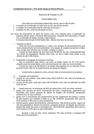 22
   Contabilidade Gerencial –- Prof: Emilio Sérgio de Oliveira Werneck


                                    Exercício de Fixação no. 09

                                       VaiVai Balão Ltda.

              Com base nas informações disponíveis, apurar, para o mês de julho:
   •   a margem de contribuição de cada hora de vôo, por tipo de serviço;
   •   a margem de contribuição total de cada tipo de serviço; e
   •   resultado do mês, antes da tributação do lucro.

Um grupo de empresários do setor de turismo criou uma empresa para a exploração de
     passeios aéreos sobre o Pantanal Mato-grossense, Chapada dos Guimarães e Cuiabá,
     com a utilização de balões movidos a gás propano.
     A empresa denominada VaiVai Balão Ltda., oferece dois tipos de serviços:

   1. Passeios turísticos:
          Cada vôo leva dois passageiros e o piloto, com duração de aproximadamente uma
      hora e deslocamento de cinco quilômetros. Uma equipe de resgate acompanha o balão,
      com um jipe, que monitora, por um rádio, o trajeto e o pouso.
          O preço de cada passeio de uma hora é de R$ 500,00, por vôo, independentemente
      do número de passageiros. Realiza vôos livres, em que o balão pode chegar a uma
      altitude de até 2.000 metros.

   2. Publicidade e divulgação de produtos e eventos:
           São os chamados vôos cativos, nos quais os balões sobem de 30 a 50 metros,
      utilizados para fins publicitários, com anúncios fixados com velcro ao corpo do balão.
           O preço por hora é de R$ 200,00, e os balões são alugados por um período mínimo
      de quatro horas. Não há acompanhamento de equipe de resgate.

              Investimentos e gastos em julho, primeiro mês de funcionamento da empresa:

   a)    Aquisição de imobilizado:
   • compra de cinco balões: cada balão custou R$ 40.000,00 e tem vida útil estimada de
      4.000 horas de vôo;
   • compra de três jipes: cada jipe custou R$ 30.000,00 e tem vida útil estimada de 6.000
      horas de uso;

   b)     Gastos diversos, na proporção de 80% de custos fixos e 20% de custos variáveis:
   • gastos com serviços em terra: manutenção dos jipes, combustíveis, pagamento dos
      motoristas mais outras pessoas da equipe de resgate: R$ 25.000,00, apropriados
      somente para os vôos turísticos;
   • gastos com a manutenção dos equipamentos de vôo, pagamento dos pilotos e compra
      de gás propano que sustenta o balão no ar: R$ 15.000,00, apropriados 60% para os
      vôos turísticos e 40% para os vôos publicitários;
   • demais gastos: gastos administrativos, licenciamentos, mão-de-obra auxiliar, seguro de
      vida dos passageiros, demais funcionários, acidentes diversos, divulgação dos serviços,
      aluguel das áreas de pouso e decolagem etc.: R$ 50.000,00, apropriados 60% para os
      vôos turísticos e 40% para os vôos publicitários.

              Durante o mês de julho, foram realizados 160 vôos turísticos e alugadas 250
       horas para fins publicitários.
 
