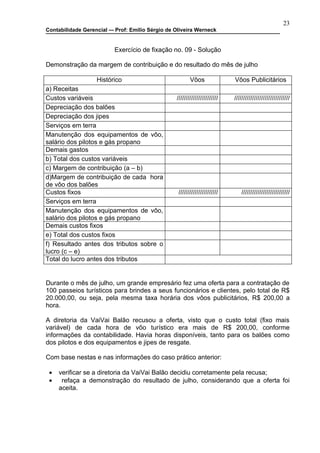 23
Contabilidade Gerencial –- Prof: Emilio Sérgio de Oliveira Werneck


                          Exercício de fixação no. 09 - Solução

Demonstração da margem de contribuição e do resultado do mês de julho

                   Histórico                           Vôos                 Vôos Publicitários
a) Receitas                                          Turísticos
Custos variáveis                                  ///////////////////////   ///////////////////////////////
Depreciação dos balões                                                 //
Depreciação dos jipes
Serviços em terra
Manutenção dos equipamentos de vôo,
salário dos pilotos e gás propano
Demais gastos
b) Total dos custos variáveis
c) Margem de contribuição (a – b)
d)Margem de contribuição de cada hora
de vôo dos balões
Custos fixos                                       //////////////////////       ///////////////////////////
Serviços em terra
Manutenção dos equipamentos de vôo,
salário dos pilotos e gás propano
Demais custos fixos
e) Total dos custos fixos
f) Resultado antes dos tributos sobre o
lucro (c – e)
Total do lucro antes dos tributos


Durante o mês de julho, um grande empresário fez uma oferta para a contratação de
100 passeios turísticos para brindes a seus funcionários e clientes, pelo total de R$
20.000,00, ou seja, pela mesma taxa horária dos vôos publicitários, R$ 200,00 a
hora.

A diretoria da VaiVai Balão recusou a oferta, visto que o custo total (fixo mais
variável) de cada hora de vôo turístico era mais de R$ 200,00, conforme
informações da contabilidade. Havia horas disponíveis, tanto para os balões como
dos pilotos e dos equipamentos e jipes de resgate.

Com base nestas e nas informações do caso prático anterior:

 •   verificar se a diretoria da VaiVai Balão decidiu corretamente pela recusa;
 •    refaça a demonstração do resultado de julho, considerando que a oferta foi
     aceita.
 