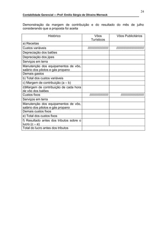 24
Contabilidade Gerencial –- Prof: Emilio Sérgio de Oliveira Werneck


Demonstração da margem de contribuição e do resultado do mês de julho
considerando que a proposta foi aceita

                   Histórico                           Vôos                 Vôos Publicitários
                                                     Turísticos
a) Receitas
Custos variáveis                                  ///////////////////////   ///////////////////////////////
Depreciação dos balões
Depreciação dos jipes
Serviços em terra
Manutenção dos equipamentos de vôo,
salário dos pilotos e gás propano
Demais gastos
b) Total dos custos variáveis
c) Margem de contribuição (a – b)
d)Margem de contribuição de cada hora
de vôo dos balões
Custos fixos                                        /////////////////////        //////////////////////////
Serviços em terra
Manutenção dos equipamentos de vôo,
salário dos pilotos e gás propano
Demais custos fixos
e) Total dos custos fixos
f) Resultado antes dos tributos sobre o
lucro (c – e)
Total do lucro antes dos tributos
 