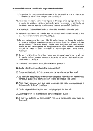 26
Contabilidade Gerencial –- Prof: Emilio Sérgio de Oliveira Werneck


   15. Os gastos de pesquisa e desenvolvimento de produtos novos devem ser
       considerados como custo dos produtos? Justifique.

   16. Podemos considerar como lucro líquido a diferença entre o preço de venda e
       o custo do produto vendido, deixando para reconhecer a comissão do
       vendedor apenas quando recebermos o valor da transação? Justifique.

   17.A separação dos custos em diretos e indiretos é feita em relação a que?

   18.Podemos considerar os salários dos almoxarifes como custos diretos já que
      eles manuseiam matéria-prima? Justifique.

   19.Se um equipamento tem sua vida útil determinada por horas de trabalho,
      podemos considerar sua depreciação como custo direto de cada produto por
      ele processado? Se não houver, nesse caso, ninguém que meça quanto
      tempo se está empregando do equipamento em cada produto, poderemos
      efetuar um rateio e ainda considerar a depreciação como custo direto?
      Justifique.

   20.Se um operário direto da pintura passa uma semana trabalhando na reforma
      do prédio, deixam os seus salários e encargos de serem considerados como
      custo direto? Justifique.

   21.Custo fixo é aquele que é fixo por unidade do produto?

   22.Qual a relação entre custo direto e custo variável?

   23.Custos variáveis são sinônimos de custos de transformação? Por que?

   24.Se não fizer a separação entre custos e despesas incorridos em determinado
      período, o que poderá acontecer com o valor do estoque e do lucro?

   25.Pode haver situações em que essa separação não seja necessária para a
      determinação do lucro? Justifique.

   26.Qual a seqüência básica para uma boa apropriação de custos?

   27.Quantos podem ser os critérios de contabilização de custos?

   28.O que você entende por depreciação? Por que é considerada como custo ou
      despesa?
 