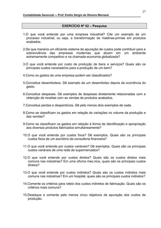 27
Contabilidade Gerencial –- Prof: Emilio Sérgio de Oliveira Werneck



                              EXERCÍCIO Nº 02 – Pesquisa

1.O que você entende por uma empresa industrial? Cite um exemplo de um
  processo industrial, ou seja, a transformação de matérias-primas em produtos
  acabados.

2.De que maneira um eficiente sistema de apuração de custos pode contribuir para a
  sobrevivência das empresas modernas que atuam em um ambiente
  extremamente competitivo e na chamada economia globalizada?

3.O que você entende por custo de produção de bens e serviços? Quais são os
  principais custos necessários para a produção de um bem?

4.Como os gastos de uma empresa podem ser classificados?

5.Conceitue desembolsos. Dê exemplo de um desembolso depois da ocorrência do
  gasto.

6.Conceitue despesas. Dê exemplos de despesas diretamente relacionadas com a
  obtenção de receitas com as vendas de produtos acabados.

7.Conceitue perdas e desperdícios. Dê pelo menos dois exemplos de cada.

8.Como se classificam os gastos em relação às variações no volume da produção e
  das vendas?

9.Como se classificam os gastos em relação à forma de identificação e apropriação
  aos diversos produtos fabricados simultaneamente?

10.O que você entende por custos fixos? Dê exemplos. Quais são os principais
   custos fixos de um escritório de consultoria financeira?

11.O que você entende por custos variáveis? Dê exemplos. Quais são os principais
   custos variáveis de uma rede de supermercados?

12.O que você entende por custos diretos? Quais são os custos diretos mais
   comuns nas indústrias? Em uma oficina mecânica, quais são os principais custos
   diretos?

13.O que você entende por custos indiretos? Quais são os custos indiretos mais
   comuns nas indústrias? Em um hospital, quais são os principais custos indiretos?

14.Comente os critérios para rateio dos custos indiretos de fabricação. Quais são os
   critérios mais comuns?

15.Destaque e comente pelo menos cinco objetivos da apuração dos custos de
   produção.
 