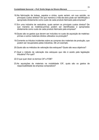 28
Contabilidade Gerencial –- Prof: Emilio Sérgio de Oliveira Werneck


16.Na fabricação de bolsas, sapatos e cintos, quais seriam, em sua opinião, os
   principais custos diretos? De que maneira a mão-de-obra pode ser identificada e
   apropriada diretamente como custo de cada produto fabricado pela empresa?

17.Em uma indústria de vestuários, quais seriam os principais custos diretos? De
   que maneira as matérias-primas podem ser identificadas e apropriadas
   diretamente como custo de cada produto fabricado pela empresa?

18.Quais são os gastos que devem ser incluídos no custo de aquisição de matérias-
   primas e outros materiais diretos utilizados na produção?

19.Comente os tributos incidentes sobre as compras dos materiais de produção, que
   podem ser recuperados pelas indústrias. Dê um exemplo.

20.Quais são os métodos de valoração dos estoques? Quais são seus objetivos?

21.Qual o método de valoração dos estoques que não é aceito pela legislação
   tributária? Por quê?

22.O que quer dizer os termos CIF e FOB?

23.As aquisições de materiais na modalidade CIF, quais são os gastos de
   responsabilidade da empresa compradora?
 