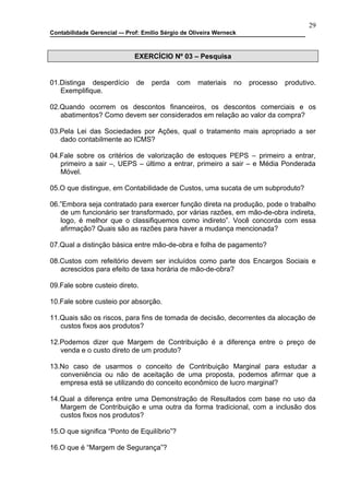 29
Contabilidade Gerencial –- Prof: Emilio Sérgio de Oliveira Werneck



                              EXERCÍCIO Nº 03 – Pesquisa


01.Distinga desperdício       de    perda    com    materiais    no   processo   produtivo.
   Exemplifique.

02.Quando ocorrem os descontos financeiros, os descontos comerciais e os
   abatimentos? Como devem ser considerados em relação ao valor da compra?

03.Pela Lei das Sociedades por Ações, qual o tratamento mais apropriado a ser
   dado contabilmente ao ICMS?

04.Fale sobre os critérios de valorização de estoques PEPS – primeiro a entrar,
   primeiro a sair –, UEPS – último a entrar, primeiro a sair – e Média Ponderada
   Móvel.

05.O que distingue, em Contabilidade de Custos, uma sucata de um subproduto?

06.”Embora seja contratado para exercer função direta na produção, pode o trabalho
   de um funcionário ser transformado, por várias razões, em mão-de-obra indireta,
   logo, é melhor que o classifiquemos como indireto”. Você concorda com essa
   afirmação? Quais são as razões para haver a mudança mencionada?

07.Qual a distinção básica entre mão-de-obra e folha de pagamento?

08.Custos com refeitório devem ser incluídos como parte dos Encargos Sociais e
   acrescidos para efeito de taxa horária de mão-de-obra?

09.Fale sobre custeio direto.

10.Fale sobre custeio por absorção.

11.Quais são os riscos, para fins de tomada de decisão, decorrentes da alocação de
   custos fixos aos produtos?

12.Podemos dizer que Margem de Contribuição é a diferença entre o preço de
   venda e o custo direto de um produto?

13.No caso de usarmos o conceito de Contribuição Marginal para estudar a
   conveniência ou não de aceitação de uma proposta, podemos afirmar que a
   empresa está se utilizando do conceito econômico de lucro marginal?

14.Qual a diferença entre uma Demonstração de Resultados com base no uso da
   Margem de Contribuição e uma outra da forma tradicional, com a inclusão dos
   custos fixos nos produtos?

15.O que significa “Ponto de Equilíbrio”?

16.O que é “Margem de Segurança”?
 