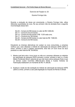 3
Contabilidade Gerencial –- Prof: Emilio Sérgio de Oliveira Werneck


                               Exercício de Fixação no. 02

                                  Doceira Formiga Ltda.



Durante a produção de doces por encomenda, a Doceira Formiga Ltda. utiliza
diferentes quantidades de ovos. No seu primeiro mês de atividade teve a seguinte
movimentação desse item:


       Dia 04 – Compra de 900 dúzias no valor de R$ 9.900,00;
       Dia 11 – Consumo de 210 dúzias;
       Dia 14 – Compra de 420 dúzias a R$ 13,50 cada uma;
       Dia 17 – Consumo de 180 dúzias;
       Dia 24 – Compra de 600 dúzias no valor total de R$ 7.680,00;
       Dia 29 – Consumo de 540 dúzias.


Estudando as diversas alternativas de custear os ovos consumidos, a empresa
verificou que, caso utilizasse o método de valorização de estoques UEPS (último a
entrar, primeiro a sair) e registro permanente, teria tido um lucro bruto de seus
produtos no valor total de R$ 39.548,00.


1. Mostre qual teria sido o lucro bruto no mês se a empresa utilizasse os métodos
   de valorização de estoques PEPS (primeiro a entrar, primeiro a sair) e o Custo
   Médio Ponderado Móvel, sabendo-se que não havia outros estoques finais e que
   os demais custos incorridos (Mão-de-obra Direta e Custos Indiretos de
   Fabricação) totalizaram um montante de R$ 41.350,00;


2. Explique a razão da não aceitação do método de valorização de estoques UEPS
   (último a entrar, primeiro a sair) pela legislação do Imposto de Renda no Brasil
 
