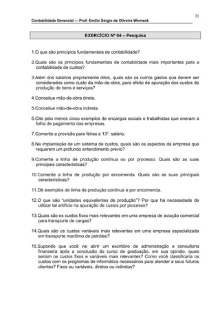 31
Contabilidade Gerencial –- Prof: Emilio Sérgio de Oliveira Werneck



                              EXERCÍCIO Nº 04 – Pesquisa


1.O que são princípios fundamentais de contabilidade?

2.Quais são os princípios fundamentais de contabilidade mais importantes para a
  contabilidade de custos?

3.Além dos salários propriamente ditos, quais são os outros gastos que devem ser
  considerados como custo da mão-de-obra, para efeito de apuração dos custos de
  produção de bens e serviços?

4.Conceitue mão-de-obra direta.

5.Conceitue mão-de-obra indireta.

6.Cite pelo menos cinco exemplos de encargos sociais e trabalhistas que oneram a
  folha de pagamento das empresas.

7.Comente a provisão para férias e 13o. salário.

8.Na implantação de um sistema de custos, quais são os aspectos da empresa que
  requerem um profundo entendimento prévio?

9.Comente a linha de produção contínua ou por processo. Quais são as suas
  principais características?

10.Comente a linha de produção por encomenda. Quais são as suas principais
   características?

11.Dê exemplos de linha de produção contínua e por encomenda.

12.O que são “unidades equivalentes de produção”? Por que há necessidade de
   utilizar tal artifício na apuração de custos por processo?

13.Quais são os custos fixos mais relevantes em uma empresa de aviação comercial
   para transporte de cargas?

14.Quais são os custos variáveis mais relevantes em uma empresa especializada
   em transporte marítimo de petróleo?

15.Supondo que você vai abrir um escritório de administração e consultoria
   financeira após a conclusão do curso de graduação, em sua opinião, quais
   seriam os custos fixos e variáveis mais relevantes? Como você classificaria os
   custos com os programas de informática necessários para atender a seus futuros
   clientes? Fixos ou variáveis, diretos ou indiretos?
 