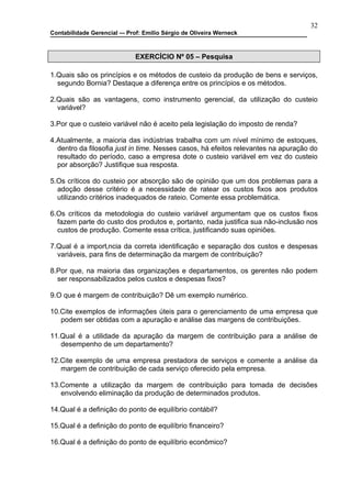 32
Contabilidade Gerencial –- Prof: Emilio Sérgio de Oliveira Werneck



                              EXERCÍCIO Nº 05 – Pesquisa

1.Quais são os princípios e os métodos de custeio da produção de bens e serviços,
  segundo Bornia? Destaque a diferença entre os princípios e os métodos.

2.Quais são as vantagens, como instrumento gerencial, da utilização do custeio
  variável?

3.Por que o custeio variável não é aceito pela legislação do imposto de renda?

4.Atualmente, a maioria das indústrias trabalha com um nível mínimo de estoques,
  dentro da filosofia just in time. Nesses casos, há efeitos relevantes na apuração do
  resultado do período, caso a empresa dote o custeio variável em vez do custeio
  por absorção? Justifique sua resposta.

5.Os críticos do custeio por absorção são de opinião que um dos problemas para a
  adoção desse critério é a necessidade de ratear os custos fixos aos produtos
  utilizando critérios inadequados de rateio. Comente essa problemática.

6.Os críticos da metodologia do custeio variável argumentam que os custos fixos
  fazem parte do custo dos produtos e, portanto, nada justifica sua não-inclusão nos
  custos de produção. Comente essa crítica, justificando suas opiniões.

7.Qual é a importância da correta identificação e separação dos custos e despesas
  variáveis, para fins de determinação da margem de contribuição?

8.Por que, na maioria das organizações e departamentos, os gerentes não podem
  ser responsabilizados pelos custos e despesas fixos?

9.O que é margem de contribuição? Dê um exemplo numérico.

10.Cite exemplos de informações úteis para o gerenciamento de uma empresa que
   podem ser obtidas com a apuração e análise das margens de contribuições.

11.Qual é a utilidade da apuração da margem de contribuição para a análise de
   desempenho de um departamento?

12.Cite exemplo de uma empresa prestadora de serviços e comente a análise da
   margem de contribuição de cada serviço oferecido pela empresa.

13.Comente a utilização da margem de contribuição para tomada de decisões
   envolvendo eliminação da produção de determinados produtos.

14.Qual é a definição do ponto de equilíbrio contábil?

15.Qual é a definição do ponto de equilíbrio financeiro?

16.Qual é a definição do ponto de equilíbrio econômico?
 