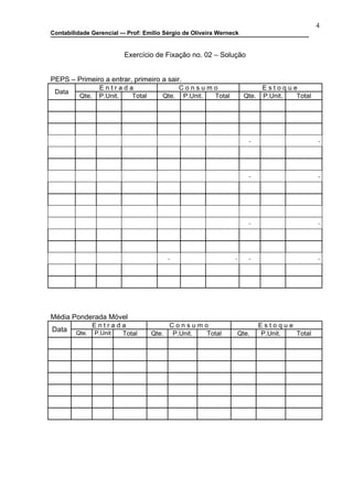 4
Contabilidade Gerencial –- Prof: Emilio Sérgio de Oliveira Werneck


                         Exercício de Fixação no. 02 – Solução


PEPS – Primeiro a entrar, primeiro a sair.
                  Entrada                  Consumo                        Estoque
 Data
          Qte.    P.Unit. Total        Qte. P.Unit. Total            Qte. P.Unit. Total




Média Ponderada Móvel
                 Entrada                  Consumo                       Estoque
Data    Qte.     P.Unit Total      Qte.    P.Unit. Total         Qte.   P.Unit. Total
 