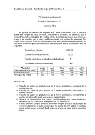 6
Contabilidade Gerencial –- Prof: Emilio Sérgio de Oliveira Werneck




                                Princípios de custeamento

                                Exercício de fixação no. 03

                                        Empresa ABC


       O gerente de vendas da empresa ABC está preocupado com a contínua
queda das vendas de seus produtos. Analisando o mercado, ele observou que a
concorrência sofreu reduções de vendas menos significativas do que sua empresa,
o que o fez concluir que o maior problema estava nos custos de produção. Em
função disso, mandou fazer um levantamento das principais informações relativas ao
cálculo do custo dos produtos fabricados pela empresa. Essas informações são as
seguintes:

                 Custos fixos ($/mês)                                10.000,00

                 Custos variáveis ($/unidade)                           20,00

                 Padrão eficiente de produção (unidades/hora)             5

                 Jornada de trabalho (horas/mês)                          200

        Atividades                Março         Abril       Maio          Junho   Julho
Produção realizada (unid.)        1.000         800         800            600     500
Horas trabalhadas                  200          200         160            140     140
Horas padrão (mês)                 200          160         160            120     100


P e d e – s e:

   a) Calcular os custos do produto para os 5 meses analisados, considerando o
      custeio integral;
   b) Calcular os custos do produto para os 5 meses analisados, considerando o
      custeio variável;
   c) Calcular os custos do produto para os 5 meses analisados, considerando o
      custeio por absorção ideal. Mensurar os desperdícios.
   d) Separar os desperdícios dos custos, classificando-os em custos eficientes,
      desperdícios por ociosidade e desperdícios por ineficiência;
   e) Caso a empresa utilize o princípio do custeio integral e calcule seus preços de
      venda multiplicando o custo unitário por 1,3 (lucro de 30% sobre os custos),
      quais seriam esses preços? Qual seria a margem de lucro sobre os custos
      ideais?
 