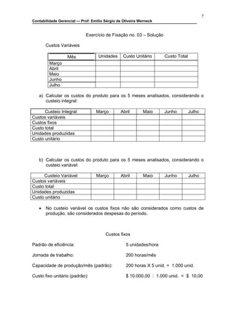7
Contabilidade Gerencial –- Prof: Emilio Sérgio de Oliveira Werneck


                             Exercício de Fixação no. 03 – Solução

       Custos Variáveis

                   Mês              Unidades      Custo Unitário     Custo Total
         Março
         Abril
         Maio
         Junho
         Julho

   a) Calcular os custos do produto para os 5 meses analisados, considerando o
      custeio integral:

      Custeio Integral             Março        Abril       Maio     Junho         Julho
Custos variáveis
Custos fixos
Custo total
Unidades produzidas
Custo unitário



   b) Calcular os custos do produto para os 5 meses analisados, considerando o
      custeio variável:

     Custeio Variável              Março        Abril       Maio     Junho         Julho
Custos variáveis
Custo total
Unidades produzidas
Custo unitário

   •   No custeio variável os custos fixos não são considerados como custos de
       produção, são considerados despesas do período.



                                        Custos fixos

Padrão de eficiência:                              5 unidades/hora

Jornada de trabalho:                               200 horas/mês

Capacidade de produção/mês (padrão):               200 horas X 5 unid. = 1.000 unid.

Custo fixo unitário (padrão):                      $ 10.000,00 : 1.000 unid. = $ 10,00
 