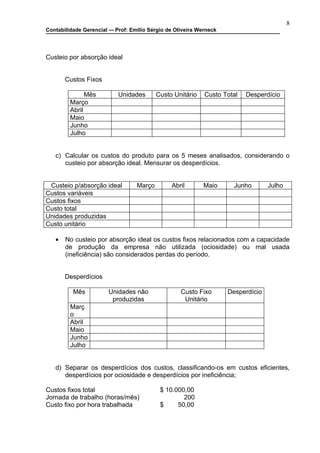 8
Contabilidade Gerencial –- Prof: Emilio Sérgio de Oliveira Werneck




Custeio por absorção ideal


       Custos Fixos

               Mês          Unidades       Custo Unitário    Custo Total   Desperdício
         Março
         Abril
         Maio
         Junho
         Julho


   c) Calcular os custos do produto para os 5 meses analisados, considerando o
      custeio por absorção ideal. Mensurar os desperdícios.


 Custeio p/absorção ideal          Março        Abril       Maio       Junho       Julho
Custos variáveis
Custos fixos
Custo total
Unidades produzidas
Custo unitário

   •   No custeio por absorção ideal os custos fixos relacionados com a capacidade
       de produção da empresa não utilizada (ociosidade) ou mal usada
       (ineficiência) são considerados perdas do período.


       Desperdícios

          Mês           Unidades não                Custo Fixo       Desperdício
                         produzidas                  Unitário
         Març
         o
         Abril
         Maio
         Junho
         Julho


   d) Separar os desperdícios dos custos, classificando-os em custos eficientes,
      desperdícios por ociosidade e desperdícios por ineficiência;

Custos fixos total                          $ 10.000,00
Jornada de trabalho (horas/mês)                     200
Custo fixo por hora trabalhada              $     50,00
 