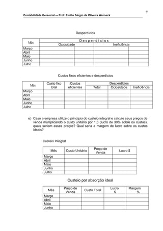 9
Contabilidade Gerencial –- Prof: Emilio Sérgio de Oliveira Werneck




                                       Desperdícios

                                          Desperdícios
   Mês
                          Ociosidade                                  Ineficiência
Março
Abril
Maio
Junho
Julho


                          Custos fixos eficientes e desperdícios

                 Custo fixo        Custos                        Desperdícios
     Mês
                   total          eficientes         Total        Ociosidade           Ineficiência
Março
Abril
Maio
Junho
Julho


   e) Caso a empresa utilize o princípio do custeio integral e calcule seus preços de
      venda multiplicando o custo unitário por 1,3 (lucro de 30% sobre os custos),
      quais seriam esses preços? Qual seria a margem de lucro sobre os custos
      ideais?


              Custeio Integral

                                                     Preço de
                    Mês          Custo Unitário                              Lucro $
                                                      Venda
               Março
               Abril
               Maio
               Junho
               Julho

                                  Custeio por absorção ideal

                              Preço de                               Lucro         Margem
                  Mês                          Custo Total
                               Venda                                   $               %
               Março
               Abril
               Maio
               Junho
 