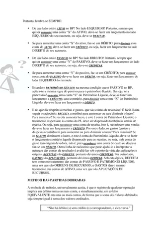 Portanto, lembre-se SEMPRE:

      De que lado está o ATIVO no BP? No lado ESQUERDO! Portanto, sempre que
      quiser aumentar uma conta “X” do ATIVO, deve-se fazer um lançamento no lado
      ESQUERDO do seu razonete, ou seja, deve-se DEBITAR.

      Se para aumentar uma conta “X” do ativo, faz-se um DÉBITO; para diminuir essa
      conta do ATIVO deve-se fazer um CRÉDITO, ou seja, fazer um lançamento no lado
      DIREITO do seu razonete.

      De que lado está o PASSIVO no BP? No lado DIREITO! Portanto, sempre que
      quiser aumentar uma conta “Y” do PASSIVO, deve-se fazer um lançamento do lado
      DIREITO do seu razonete, ou seja, deve-se CREDITAR.

      Se para aumentar uma conta “Y” do passivo, faz-se um CRÉDITO; para diminuir
      essa conta do PASSIVO deve-se fazer um DÉBITO, ou seja, fazer um lançamento do
      lado ESQUERDO do razonete.

      Estando o PATRIMÔNIO LÍQUIDO na mesma condição que o PASSIVO no BP,
      aplica-se a mesma regra do passivo para o patrimônio líquido. Ou seja, se a
      pretensão é aumentar uma conta “Z” do Patrimônio Líquido, deve-se fazer um
      lançamento a CRÉDITO; caso contrário, para diminuir uma conta “Z” do Patrimônio
      Líquido, deve-se fazer um lançamento a DÉBITO.

      E no que diz respeito a receitas e gastos, que são contas de resultado? É fácil. Basta
      seguir o raciocínio: RECEITA contribui para aumentar ou para diminuir o lucro?
      Para aumentar! Se receita aumenta lucro, e este é conta do Patrimônio Líquido; o
      tratamento dispensado às contas do PL deve ser dispensado também as contas de
      receita. Ou seja, para reconhecer uma conta de receita, isto é, reconhecer uma venda;
      deve-se fazer um lançamento a CRÉDITO. Por outro lado, os gastos (custos e
      despesas) contribuem para aumentar ou para diminuir o lucro? Para diminuir! Se
      os GASTOS diminuem o lucro, e este é conta do Patrimônio Líquido, deve-se fazer
      o lançamento contrário àquele dispensado para as receitas, ou seja, toda conta de
      gasto tem origem devedora, isto é, para reconhecer uma conta de custo ou despesa
      faz-se um DÉBITO. Outra linha de raciocínio que pode ajudá-lo a interpretar a
      natureza das contas de resultado é avaliá-las sob o ponto de vista das aplicações e
      origens. RECEITAS são ORIGENS, portanto devemos CREDITAR. Por outro lado,
      GASTOS são APLICAÇÕES, portanto devemos DEBITAR. Sob esta óptica, RECEITA
      tem o mesmo tratamento das contas do PASSIVO E PATRIMÔNIO LÍQUIDO,
      uma vez que são ORIGENS DE RECURSOS; e GASTOS têm o mesmo
      tratamento das contas de ATIVO, uma vez que são APLICAÇÕES DE
      RECURSOS.

   METODO DAS PARTIDAS DOBRADAS

   A essência do método, universalmente aceita, é que o registro de qualquer operação
   implica em débito numa ou mais conta, e simultaneamente, em crédito
   EQUIVALENTE em uma ou mais contas, de forma que a soma dos valores debitados
   seja sempre igual à soma dos valores creditados.

                 “Não há débito (s) sem crédito (s) correspondente, e vice-versa.”
 