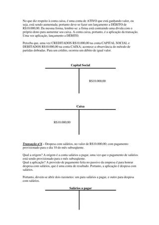 No que diz respeito à conta caixa, é uma conta de ATIVO que está ganhando valor, ou
seja, está sendo aumentada; portanto deve-se fazer um lançamento a DÉBITO de
R$10.000,00. Da mesma forma, lembre-se: a firma está contraindo uma dívida com o
próprio dono para aumentar seu caixa. A conta caixa, portanto, é a aplicação da transação.
Uma vez aplicação, lançamento a DÉBITO.

Perceba que, uma vez CREDITADOS R$10.000,00 na conta CAPITAL SOCIAL e
DEBITADOS R$10.000,00 na conta CAIXA; acontece a observância do método de
partidas dobradas. Para um crédito, ocorreu um débito de igual valor.



                                      Capital Social



                                                   R$10.000,00




                                          Caixa



                        R$10.000,00




Transação nº4 – Despesa com salários, no valor de R$10.000,00; com pagamento
provisionado para o dia 10 do mês subseqüente.

Qual a origem? A origem é a conta salários a pagar, uma vez que o pagamento de salários
está sendo provisionado para o mês subseqüente.
Qual a aplicação? A provisão de pagamento feita no passivo da empresa é para honrar
despesa com salários, que é uma conta de resultado. Portanto, a aplicação é despesa com
salários.

Portanto, devem-se abrir dois razonetes: um para salários a pagar, e outro para despesa
com salários.

                                    Salários a pagar
 