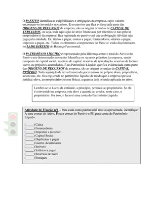 O PASSIVO identifica as exigibilidades e obrigações da empresa, cujos valores
encontram-se investidos nos ativos. É no passivo que fica evidenciada parte das
ORIGENS DE RECURSOS da empresa, são as origens oriundas de CAPITAL DE
TERCEIROS, ou seja, toda aquisição de ativo financiada por terceiros (e não pelo(s)
proprietário(s) da empresa) fica registrada no passivo até que a obrigação (dívida) seja
paga pela entidade. Ex: títulos a pagar, contas a pagar, fornecedores, salários a pagar,
impostos a pagar, etc. Todos os elementos componentes do Passivo estão discriminados
no LADO DIREITO do Balanço Patrimonial.

O PATRIMÔNIO LÍQUIDO é representado pela diferença entre o total do Ativo e do
Passivo em determinado momento. Identifica os recursos próprios da empresa, sendo
composto de capital social, reservas de capital, reservas de reavaliação, reservas de lucro e
lucros ou prejuízos acumulados. É no Patrimônio Líquido que fica evidenciada outra parte
das ORIGENS DE RECURSOS da empresa, são as origens oriundas de CAPITAL
PRÓPRIO. Toda aquisição de ativo financiada por recursos do próprio dono, proprietário,
acionistas, etc, fica registrada no patrimônio líquido; de modo que a empresa (pessoa
jurídica) deve, ao proprietário (pessoa física), a quantia dele oriunda aplicada no ativo.

         Lembre-se: o Lucro da entidade, a princípio, pertence ao proprietário. Se ele
         é reinvestido na empresa, esta deve a quantia ao credor, neste caso, o
         proprietário. Por isso, o lucro é uma conta do Patrimônio Líquido.



 Atividade de Fixação nº1 – Para cada conta patrimonial abaixo apresentada, identifique
 A para contas do Ativo, P para contas do Passivo e PL para conta do Patrimônio
 Líquido.

 (_____) Caixa
 (_____) Fornecedores
 (_____) Impostos a recolher
 (_____) Capital Social
 (_____) Duplicatas a pagar
 (_____) Lucros Acumulados
 (_____) Imóveis
 (_____) Salários a pagar
 (_____) Reservas de lucro
 (_____) Estoques
 