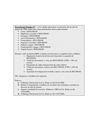 Exercício de Fixação nº7 – A Cia. Radar apresentou, no primeiro dia do mês de
janeiro de 2006, saldos nas contas patrimoniais abaixo apresentadas:
        Caixa = R$10.000,00
        Duplicatas a receber = R$20.000,00
        Estoques = R$20.000,00
        Ativo Permanente = R$50.000,00
        Fornecedores = R$15.000,00
        Impostos a recolher = R$5.000,00
        Salários a pagar = R$5.000,00
        Financiamento a pagar = R$25.000,00
        Capital Social = R$50.000,00

Durante o mês de janeiro/2006; a empresa transacionou os seguintes fatos contábeis:
          1. Pagamento de parte da dívida com fornecedor, na quantia de
              R$5.000,00.
          2. Venda de mercadoria, à vista, por R$10.000,00. (CMV = 30% da
              receita)
          3. Pagamento do saldo remanescente da conta salários.
          4. Venda de mercadoria, à prazo, por R$15.000,00. (CMV = 30% da
              receita)
          5. Aquisição de estoque para revenda, à prazo, com custo de R$5.000,00.

Obs. Desprezar a incidência de impostos.

Pede-se:
   a. O Balanço Patrimonial da Cia. Radar no dia 01/01/2006.
   b. Efetuar os lançamentos contábeis em razonetes das transações ocorridas no
       decorrer do mês de janeiro.
   c. Apurar o resultado do exercício. Elaborar a DRE da Cia. Radar no dia
       31/01/2006.
   d. O Balanço Patrimonial da Cia. Radar no dia 31/01/2006.
 