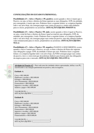 CONFIGURAÇÕES DO ESTADO PATRIMONIAL:

Possibilidade nº1 – Ativo > Passivo = PL positivo; ocorre quando o Ativo é maior que o
Passivo, ou seja, os bens e direitos da firma superam as suas obrigações. O PL da entidade,
por conseguinte, é maior que zero. Podemos fazer a seguinte leitura: se a empresa liquidar
todo o seu ativo hoje, ela consegue pagar suas contas de passivo e ainda sobra dinheiro
para os sócios, proprietários ou acionistas. (SITUAÇÃO LÍQUIDA POSITIVA)

Possibilidade nº2 – Ativo = Passivo / PL nulo; ocorre quando o Ativo é igual ao Passivo,
ou seja, o total de bens e direitos da firma é igual ao total de suas obrigações. O PL da
entidade, por conseguinte, é nulo. Podemos fazer a seguinte leitura: se a empresa liquidar
todo o seu ativo hoje, ela consegue pagar suas contas de passivo, mas não sobraria nenhum
valor remanescente para os sócios, proprietários ou acionistas. (SITUAÇÃO LÍQUIDA
NULA)

Possibilidade nº3 – Ativo < Passivo / PL negativo (PASSIVO A DESCOBERTO); ocorre
quando o Ativo é menor que o Passivo, ou seja, os bens e direitos da firma não superam
suas obrigações a pagar. O PL da entidade é menor que zero. Podemos fazer a seguinte
leitura: se a empresa liquidar todo o seu ativo hoje, ela NÃO consegue pagar suas contas
de passivo, isto é, o sócio terá que desembolsar dinheiro para honrar parte das obrigações
da empresa para com o mercado. (SITUAÇÃO LÍQUIDA NEGATIVA)


 Atividade de Fixação nº2 – Para cada uma das entidades abaixo apresentadas, defina o seu PL;
 classificando a sua situação patrimonial em positiva, nula ou negativa.

 Entidade A:

 Caixa = R$1.000,00
 Duplicatas a receber = R$3.000,00
 Estoques = R$6.000,00
 Ativo Permanente = R$20.000,00
 Fornecedores = R$5.000,00
 Impostos a recolher = R$2.000,00
 Salários a pagar = R$3.000,00

 VALOR DO PL: (____________________________)
 SITUAÇÃO LÍQUIDA: (______________________)

 Entidade B:

 Caixa = R$2.000,00
 Duplicatas a receber = R$3.000,00
 Estoques = R$5.000,00
 Ativo Permanente = R$10.000,00
 Fornecedores = R$5.000,00
 Impostos a recolher = R$3.000,00
 Salários a pagar = R$2.000,00
 Financiamentos = R$10.000,00

 VALOR DO PL: (__________________________)
 SITUAÇÃO LÍQUIDA: (____________________)
 