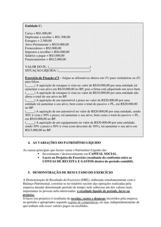 Entidade C:

 Caixa = R$1.000,00
 Duplicatas a receber = R$1.500,00
 Estoques = 2.500,00
 Ativo Permanente = R$10.000,00
 Fornecedores = R$3.000,00
 Impostos a recolher = R$4.000,00
 Salários a pagar = R$3.000,00
 Financiamentos = R$12.000,00

 VALOR DO PL: (_________________________)
 SITUAÇÃO LÍQUIDA: (___________________)

 Exercício de Fixação nº3 – Julgue as afirmativas abaixo em (V) para verdadeiras ou (F)
 para falsas.
 (_____) A aquisição de estoques à vista no valor de R$10.000,00 por uma entidade irá
 aumentar o seu ativo em R$10.000,00 no BP; pois a firma está adquirindo um novo bem.
 (_____) A aquisição de estoques à vista no valor de R$10.000,00 por uma entidade não
 altera o total do seu ativo no BP.
 (_____) A aquisição de um automóvel a prazo no valor de R$20.000,00 por uma
 entidade irá aumentar o seu ativo, bem como o total do passivo + PL, em R$20.000,00
 no BP.
 (_____) A aquisição de um automóvel no valor de R$20.000,00 por uma entidade, sendo
 50% à vista e 50% a prazo, irá aumentar o seu ativo, bem como o total do passivo + PL,
 em R$10.000,00 no BP.
 (_____) A aquisição de um equipamento no valor de R$30.000,00 por uma entidade,
 sendo 50% a prazo e 50% à vista (com desconto de 10%), irá aumentar o seu ativo em
 R$15.000,00 no BP.


   4. AS VARIAÇÕES DO PATRIMÔNIO LÍQUIDO

As causas principais que fazem variar o Patrimônio Líquido são:
              Investimento / desinvestimento em CAPITAL SOCIAL.
              Lucro ou Prejuízo do Exercício (resultante do confronto entre as
              CONTAS DE RECEITA E GASTOS dentro do período contábil).


   5. DEMONSTRAÇÃO DE RESULTADO DO EXERCÍCIO

A Demonstração de Resultado do Exercício (DRE), elaborada simultaneamente com o
Balanço Patrimonial, constitui-se no relatório sucinto das operações realizadas pela
empresa durante determinado período de tempo; nele sobressai um dos valores mais
importantes às pessoas nela interessadas: o resultado líquido do período, lucro ou
prejuízo.
O lucro (ou prejuízo) é resultante de receitas, custos e despesas incorridos pela empresa
no período e apropriados segundo regime de competência, ou seja, independentemente de
que tenham sido esses valores pagos ou recebidos.
 