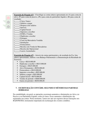 Exercício de Fixação nº4 – Classifique as contas abaixo apresentada em (A) para conta de
 ativo, (P) para conta de passivo, (PL) para conta de patrimônio líquido e (R) para conta de
 resultado.
 (_____) Caixa / banco
 (_____) Salários a pagar
 (_____) Despesa com salários
 (_____) Imóveis
 (_____) Capital Social
 (_____) Impostos a recolher
 (_____) ICMS s/ Vendas
 (_____) Duplicatas a receber
 (_____) Estoques
 (_____) Custo da Mercadoria Vendida
 (_____) Instalações
 (_____) Fornecedores
 (_____) Receita com Venda de Mercadorias
 (_____) Receita não Operacional
 (_____) Lucros Acumulados

 Exercício de Fixação nº5 – Através da contas patrimoniais e de resultado da Cia. Jota
 abaixo apresentadas, elabore o seu Balanço Patrimonial e a Demonstração de Resultado do
 Exercício.
        Caixa = R$10.000,00
        Duplicatas a receber = R$15.000,00
        Estoques = R$25.000,00
        Ativo Permanente = R$50.000,00
        Fornecedores = R$10.000,00
        Impostos a recolher = R$5.000,00
        Salários a pagar = R$5.000,00
        Capital Social = R$70.000,00
        Vendas do período = R$60.000,00
        Gastos do período = R$50.000,00


   7. ESCRITURAÇÃO CONTÁBIL SEGUNDO O MÉTODO DAS PARTIDAS
      DOBRADAS

Na contabilidade, em geral, as operações ocasionam aumentos e diminuições no Ativo, no
Passivo e no Patrimônio Líquido, como já vimos. Esses aumentos e diminuições são
registrados em contas. Neste momento, vamos nos ater aos registros dessas transações nos
RAZONETES; instrumento importante de escrituração dos eventos contábeis.
 