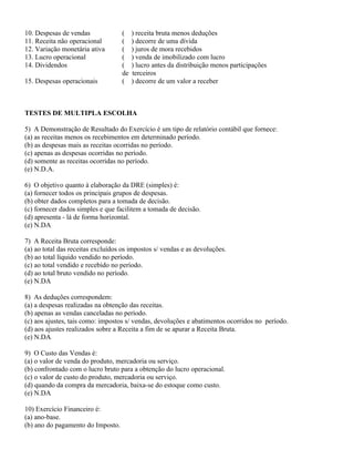 10. Despesas de vendas             (    ) receita bruta menos deduções
11. Receita não operacional        (    ) decorre de uma dívida
12. Variação monetária ativa       (    ) juros de mora recebidos
13. Lucro operacional              (    ) venda de imobilizado com lucro
14. Dividendos                     (    ) lucro antes da distribuição menos participações
                                   de   terceiros
15. Despesas operacionais          (    ) decorre de um valor a receber



TESTES DE MULTIPLA ESCOLHA

5) A Demonstração de Resultado do Exercício é um tipo de relatório contábil que fornece:
(a) as receitas menos os recebimentos em determinado período.
(b) as despesas mais as receitas ocorridas no período.
(c) apenas as despesas ocorridas no período.
(d) somente as receitas ocorridas no período.
(e) N.D.A.

6) O objetivo quanto à elaboração da DRE (simples) é:
(a) fornecer todos os principais grupos de despesas.
(b) obter dados completos para a tomada de decisão.
(c) fornecer dados simples e que facilitem a tomada de decisão.
(d) apresenta - lá de forma horizontal.
(e) N.DA

7) A Receita Bruta corresponde:
(a) ao total das receitas excluídos os impostos s/ vendas e as devoluções.
(b) ao total líquido vendido no período.
(c) ao total vendido e recebido no período.
(d) ao total bruto vendido no período.
(e) N.DA

8) As deduções correspondem:
(a) a despesas realizadas na obtenção das receitas.
(b) apenas as vendas canceladas no período.
(c) aos ajustes, tais como: impostos s/ vendas, devoluções e abatimentos ocorridos no período.
(d) aos ajustes realizados sobre a Receita a fim de se apurar a Receita Bruta.
(e) N.DA

9) O Custo das Vendas é:
(a) o valor de venda do produto, mercadoria ou serviço.
(b) confrontado com o lucro bruto para a obtenção do lucro operacional.
(c) o valor de custo do produto, mercadoria ou serviço.
(d) quando da compra da mercadoria, baixa-se do estoque como custo.
(e) N.DA

10) Exercício Financeiro é:
(a) ano-base.
(b) ano do pagamento do Imposto.
 