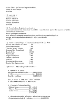 (c) ano sobre o qual incide o Imposto de Renda.
(d) ano de boas finanças.
(e) N.DA

11) Lucro real é:
(a) lucro líquido.
(b) lucro tributável.
(c) lucro verdadeiro.
(d) lucro econômico.
(e) N.DA

12) Com relação as despesas operacionais ...
(a) são necessárias apenas para vender os produtos e seus principais grupos são: despesas de vendas,
administrativas e financeiras.
(b) são ajustes para obter receita.
(c) os principais grupos são: custo do produto vendido e despesas administrativas.
(d) estão relacionadas indiretamente com o objetivo do negócio.
(e) NDA

13) Montar a Demonstração de Resultado do Exercício da Cia. Real.
Provisão para Imposto de Renda   1.500
Despesas Financeiras             2.500
Custo do Produto Vendido         3.000
Despesas Não- Operacionais       500
Receita Bruta                    28.000
Participações                    3.000
Despesas de Vendas               2.000
Receitas Financeiras             1.500
Deduções                         1.000
Despesas Administrativas         3.000
Receitas Não- Operacionais       2.000

14) Estruture a DRE da Empresa Renato Silva

   a. Operações de vendas:
   Receita bruta com mercadorias............R$ 10.000,00
   (+) IPI..................................................R$ 2.000,00
   Total da Nota Fiscal                                     R$ 12.000,00

   Base de cálculo do ICMS/PIS/COFINS = 10.000
   ICMS/PIS/COFINS (18%) = R$ 1.800,00

   b. Custos dos Produtos Vendidos:
   - Matéria-prima...........................R$ 1.450,00
   - Mão-de-obra............................R$ 1.950,00
   - Outros custos...........................R$ 600,00
                                             R$ 4.000,00

   c. Gastos de escritórios, referentes a Administração da empresa:
   - Propaganda, comissão de vendedores...................R$ 1.000,00
 