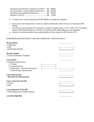 - Honorários dos diretores, aluguel de escritório.....R$ 400,00
   - Juros incorridos e outras despesas financeiras.......R$ 600,00
   - Rendimentos de aplicação financeiras...................R$ 300,00
   - Despesa c/ PCLD...................................................R$ 20,00

   d. A empresa teve receita operacional de R$ 100,00 com empresas coligadas

   e. Como receita não operacional, a empresa vendeu imobilizado, tendo um lucro na transação de R$
      500,00.
   f. Com base no lucro apurado até o momento, a empresa calculou CSLL a 9% e o IR a 15%. Considerar
      adições de R$ 20,00 (Despesa c/ PCLD) e Exclusões de R$ 100,00 (Receita com coligadas).
   g. Somente os administradores tiveram participações do lucro depois do IR à base de 10%


DEMONSTRAÇÃO DO RESULTADO DO EXERCÍCIO – RENATO SILVA

Receita Bruta                                                                             ...............................
(-) Deduções
(-) IPI                                                                                   (..............................)
(-)ICMS/PIS/COFINS                                                                        (.............................)

Receita Líquida                                                                           ...............................
(-) Custo de Produtos Vendidos                                                            ...............................

Lucro Bruto                                                                               ...............................
(-) Despesas operacionais
    (-) Vendas                                         (..............................)
    (-) Administrativas                                (..............................)
    (-) Financeiras + Receitas Financeiras             (..............................)   (..............................)
     + Outras Recitas Operacionais                                                        ...............................

Lucro Operacional                                                                         ...............................
+ Receitas Não Operacionais                                                               ...............................

Lucro Antes do CSLL/IR                                                                    ...............................
(-) CSLL                                                                                  (..............................)
(-) IR                                                                                    (.............................)

Lucro Depois da CSLL/IR                                                                   ...............................
(-) Participações dos Administradores                                                     (.............................)

LUCRO LÍQUIDO                                                                             ...............................
 