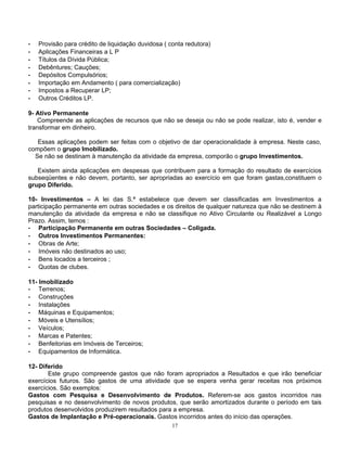 -   Provisão para crédito de liquidação duvidosa ( conta redutora)
-   Aplicações Financeiras a L P
-   Títulos da Dívida Pública;
-   Debêntures; Cauções;
-   Depósitos Compulsórios;
-   Importação em Andamento ( para comercialização)
-   Impostos a Recuperar LP;
-   Outros Créditos LP.

9- Ativo Permanente
   Compreende as aplicações de recursos que não se deseja ou não se pode realizar, isto é, vender e
transformar em dinheiro.

   Essas aplicações podem ser feitas com o objetivo de dar operacionalidade à empresa. Neste caso,
compõem o grupo Imobilizado.
  Se não se destinam à manutenção da atividade da empresa, comporão o grupo Investimentos.

   Existem ainda aplicações em despesas que contribuem para a formação do resultado de exercícios
subseqüentes e não devem, portanto, ser apropriadas ao exercício em que foram gastas,constituem o
grupo Diferido.

10- Investimentos – A lei das S.ª estabelece que devem ser classificadas em Investimentos a
participação permanente em outras sociedades e os direitos de qualquer natureza que não se destinem à
manutenção da atividade da empresa e não se classifique no Ativo Circulante ou Realizável a Longo
Prazo. Assim, temos :
- Participação Permanente em outras Sociedades – Coligada.
- Outros Investimentos Permanentes:
- Obras de Arte;
- Imóveis não destinados ao uso;
- Bens locados a terceiros ;
- Quotas de clubes.

11- Imobilizado
- Terrenos;
- Construções
- Instalações
- Máquinas e Equipamentos;
- Móveis e Utensílios;
- Veículos;
- Marcas e Patentes;
- Benfeitorias em Imóveis de Terceiros;
- Equipamentos de Informática.

12- Diferido
       Este grupo compreende gastos que não foram apropriados a Resultados e que irão beneficiar
exercícios futuros. São gastos de uma atividade que se espera venha gerar receitas nos próximos
exercícios. São exemplos:
Gastos com Pesquisa e Desenvolvimento de Produtos. Referem-se aos gastos incorridos nas
pesquisas e no desenvolvimento de novos produtos, que serão amortizados durante o período em tais
produtos desenvolvidos produzirem resultados para a empresa.
Gastos de Implantação e Pré-operacionais. Gastos incorridos antes do início das operações.
                                                    17
 