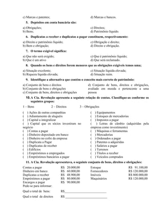 c) Marcas e patentes;                                 d) Marcas e bancos.
  5. Depósitos em conta bancária são:
a) Obrigações;                                        c) Direitos;
b) Bens;                                              d) Patrimônio líquido.
  6. Duplicatas a receber e duplicatas a pagar constituem, respectivamente:
a) Direito e patrimônio líquido;                      c) Obrigação e direito;
b) Bem e obrigação;                                   d) Direito e obrigação.
  7. O termo exigível significa:
a) Que não será exigido;                              c) Que é patrimônio líquido;
b) Que é um ativo                                     d) Que será reclamado.
  8. Quando os bens e direitos forem menores que as obrigações exigíveis temos uma;
a) Situação excelente;                                c) Situação líquida elevada;
b) Riqueza líquida elevada;                           d) Situação ruim.
  9. Identifique a alternativa que contém o conceito mais correto de patrimônio:
a) Conjunto de bens e direitos                      d) Conjunto de bens, direitos e obrigações,
b) Conjunto de bens e obrigações                    avaliado em moeda e pertencente a uma
c) Conjunto de bens, direitos e obrigações          pessoa
  10. A Cia. Revolução apresenta a seguinte relação de contas. Classifique-as conforme os
      seguintes grupos:
1 – Bens                2 – Direitos           3 – Obrigações
( ) Ações de outras companhias                        ( ) Equipamentos
( ) Adiantamento de aluguéis                          ( ) Estoques de mercadorias
( ) Capital a integralizar                            ( ) Impostos a pagar
( ) Capital que os sócios investiram no               ( ) Letras de câmbio (adquiridas pela
negócio                                               empresa como investimento)
( ) Contas a pagar                                    ( ) Máquinas e ferramentas
( ) Dinheiro depositado em banco                      ( ) Mercadorias
( ) Dinheiro no cofre da empresa                      ( ) Ordenados a pagar
( ) Duplicata a Pagar                                 ( ) Patentes a adquiridas
( ) Duplicatas de receber                             ( ) Salários a pagar
( ) Edifícios                                         ( ) Terrenos
( ) Empréstimos a empregados                          ( ) Títulos a receber
( ) Empréstimos bancários a pagar                     ( ) Veículos comprados
  11. A Cia. Revolução apresentava, o seguinte conjunto de bens, direitos e obrigações:
Contas a pagar                 R$      20.000,00      Estoque                        R$ 91.100,00
Dinheiro em banco              R$      60.000,00      Fornecedores                   R$ 120.000,00
Duplicatas a receber           R$      48.900,00      Imóveis                        R$ 800.000,00
Empréstimos a pagar            R$      80.000,00      Maquinários                    R$ 120.000,00
Encargos a pagar               R$      90.000,00
Pede-se para informar:
Qual o total de bens:          R$__________________________
Qual o total de direitos       R$ __________________________
 