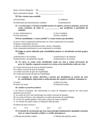 Qual o total de obrigações      R$ __________________________
Qual o patrimônio liquido       R$ __________________________
  12. Não é técnica uma contábil:
a) Escrituração                                           c) Auditoria
b) Elaboração das demonstrações contábeis                 d) planejamento
  13. A escrituração é a Técnica contábil consiste no registro, em livros próprios, através de
      contas contábeis, de todos os _______________ que modificam o patrimônio da
      entidade:
a) Atos Administrativos                             c) Atos Contábeis
b) Fatos gerenciais                                 d) Fatos contábeis
  14. Em contabilidade a “conta contábil” é o nome técnico que identifica:
a) um ou vários componentes patrimoniais ou vários componentes de resultado,
b) apenas componentes do ativo
c) apenas componentes patrimoniais (bem, direito, obrigação)
d um componente patrimonial ou um componente de resultado
  15. Todas as contas utilizadas pela contabilidade podem ser classificadas em dois grupos,
      a saber:
a) patrimoniais e de resultado                      c) patrimoniais e de despesas
b) patrimoniais e do patrimônio líquido             d) patrimoniais e de receitas
  16. No ativo, as contas serão classificadas tendo em vista a ordem decrescente do
     grau de liquidez, enquanto no passivo as contas serão classificadas tendo em vista:
a) a ordem decrescente do grau de liquidez também
b) a ordem crescente do grau de liquidez
c) a ordem crescente do grau de exigibilidade
d) a ordem decrescente do grau de exigibilidade
  17. Ao conjunto de contas, diretrizes e normas que disciplinam as tarefas do setor
      de contabilidade, objetivando a uniformização dos registros contábeis, denomina-se:
a) contas                                           c) plano de contas
b) elenco de contas                                 d) manual de contas
  18. Analise as assertivas abaixo:
I. No Passivo Circulante, são classificadas as contas de obrigações exigíveis em curto prazo
(menores que um ano);
II. As contas do Ativo são classificadas em ordem crescente de liquidez;
III. As contas do Passivo são ordenadas em ordem decrescente de exigibilidade;
IV. Existe um modelo padrão e único para o plano de contas contábeis;
V. As receitas têm saldo credor e as despesas saldo devedor.
O número de itens corretos é:
a) 1          b) 2              c) 3        d) 4          e) 5
  19. O método de escrituração que tem como princípio fundamental a igualdade constante
      entre os valores lançados a débito e a crédito denomina-se:
a. Método das partidas simples                      b. Método das partidas mistas
 