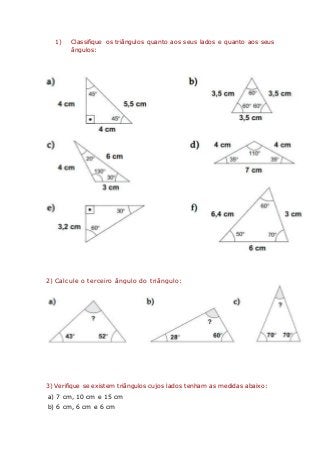 1) Classifique os triângulos quanto aos seus lados e quanto aos seus
ângulos:
2) Calcule o terceiro ângulo do triângulo:
3) Verifique se existem triângulos cujos lados tenham as medidas abaixo:
a) 7 cm, 10 cm e 15 cm
b) 6 cm, 6 cm e 6 cm
 
