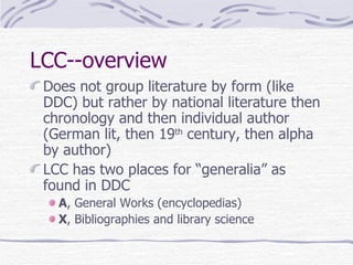 LCC--overview Does not group literature by form (like DDC) but rather by national literature then chronology and then individual author (German lit, then 19 th  century, then alpha by author) LCC has two places for “generalia” as found in DDC A , General Works (encyclopedias) X , Bibliographies and library science 