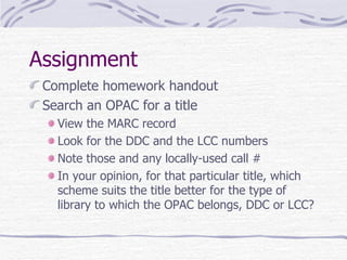Assignment Complete homework handout Search an OPAC for a title View the MARC record Look for the DDC and the LCC numbers Note those and any locally-used call # In your opinion, for that particular title, which scheme suits the title better for the type of library to which the OPAC belongs, DDC or LCC? 